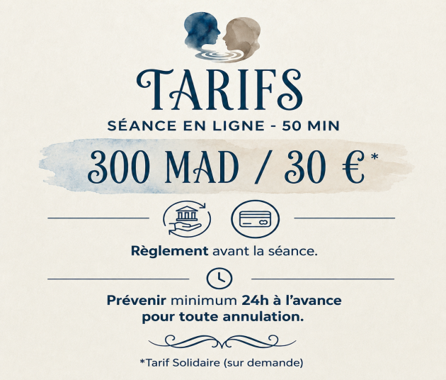 Tarifs — Séance en ligne, 50 min, 300 MAD / 30 €. Règlement avant la séance. Prévenir 24 h à l'avance pour toute annulation. Tarif solidaire sur demande.
